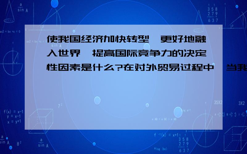 使我国经济加快转型,更好地融入世界,提高国际竞争力的决定性因素是什么?在对外贸易过程中,当我们遇到贸易争端时,该怎么处理?(历史试题）