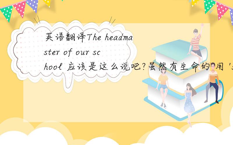 英语翻译The headmaster of our school 应该是这么说吧?虽然有生命的 用 's ,但这里 因为 out school 无生命,所以得用of 是吧.2 公司经理The manager of company The manager of the company manager of companymanager of the com