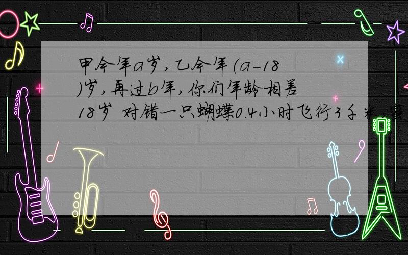 甲今年a岁,乙今年（a-18）岁,再过b年,你们年龄相差18岁 对错一只蝴蝶0.4小时飞行3千米,蜜蜂的速度是蝴蝶的2.4倍,蜜蜂的速度是多少建筑工地要125吨沙子,如果用一辆载重4.5吨的汽车运,要几次