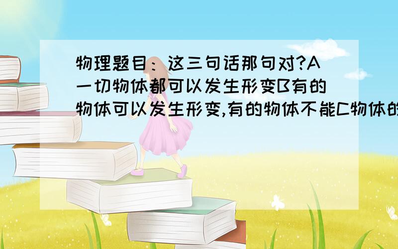 物理题目：这三句话那句对?A一切物体都可以发生形变B有的物体可以发生形变,有的物体不能C物体的体积的改变叫弹性形变