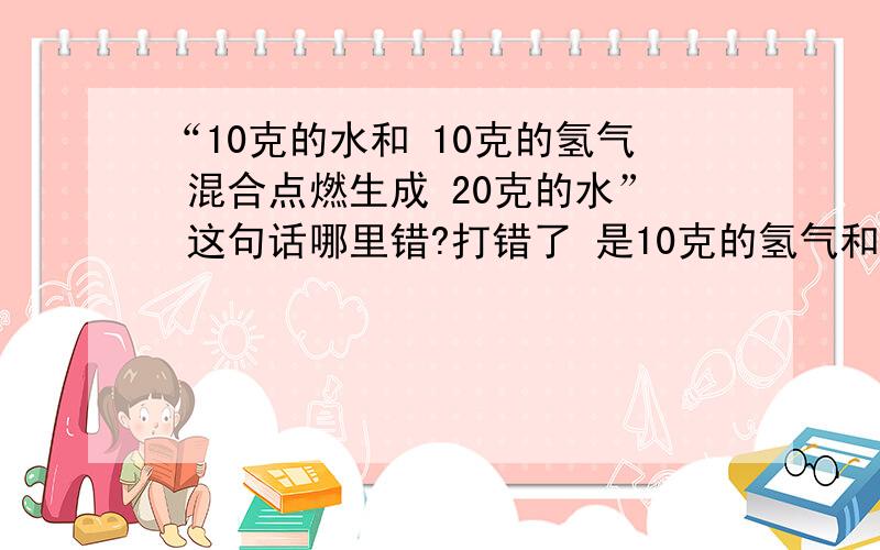 “10克的水和 10克的氢气 混合点燃生成 20克的水” 这句话哪里错?打错了 是10克的氢气和10克的氧气