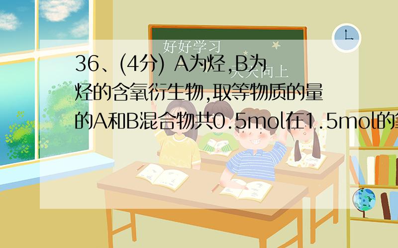 36、(4分) A为烃,B为烃的含氧衍生物,取等物质的量的A和B混合物共0.5mol在1.5mol的氧气中完全燃烧,生成1molCO2和1.5molH2O.另取一定量的A和B完全燃烧,将其以任意物质的量比混合,且物质的量之和一定