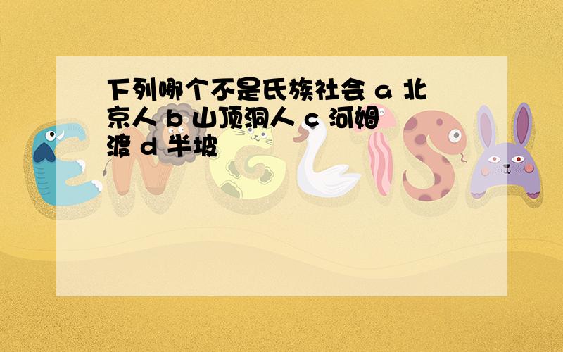 下列哪个不是氏族社会 a 北京人 b 山顶洞人 c 河姆渡 d 半坡