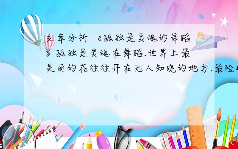 文章分析 《孤独是灵魂的舞蹈》孤独是灵魂在舞蹈.世界上最美丽的花往往开在无人知晓的地方.最险峻的山岭往往坐落在最荒芜的莽原.最清澈的泉水往往流淌在最深邃的密丛中.最简洁的真