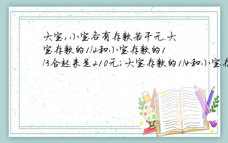 大宝,小宝各有存款若干元.大宝存款的1/2和小宝存款的1/3合起来是210元；大宝存款的1/4和小宝存款的1/5合起来是112元.大宝、小宝各有存款多少元?要求例方程