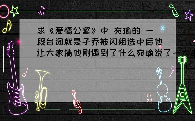 求《爱情公寓》中 宛瑜的 一段台词就是子乔被闪姐选中后他让大家猜他刚遇到了什么宛瑜说了一大串什么.瞎子.聋子.瘸子.的祝好人一生平安~