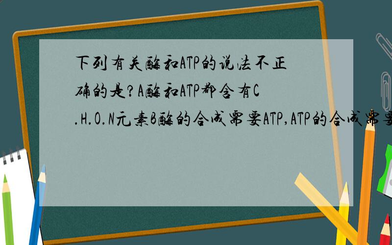 下列有关酶和ATP的说法不正确的是?A酶和ATP都含有C.H.O.N元素B酶的合成需要ATP,ATP的合成需要酶C能合成ATP的细胞的一定能合成酶D能合成酶的细胞一定能合成ATP