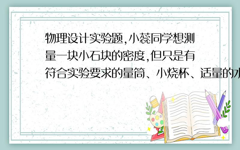 物理设计实验题,小蕊同学想测量一块小石块的密度,但只是有符合实验要求的量筒、小烧杯、适量的水 和小石块.小蕊设计了下面的实验步骤但是没有完成,请你将下面的实验步骤补充完整.（1