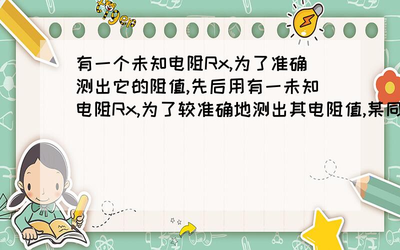 有一个未知电阻Rx,为了准确测出它的阻值,先后用有一未知电阻Rx,为了较准确地测出其电阻值,某同学通过以下两组测量数据,判断电压表S端是接a点还是接b点.当电压表的S端接a点时,两个电表的