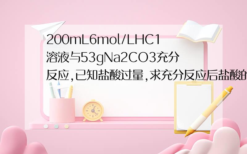 200mL6mol/LHC1溶液与53gNa2CO3充分反应,已知盐酸过量,求充分反应后盐酸的物质的量浓度