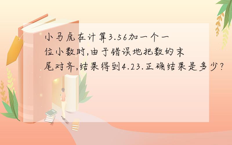 小马虎在计算3.56加一个一位小数时,由于错误地把数的末尾对齐,结果得到4.23.正确结果是多少?