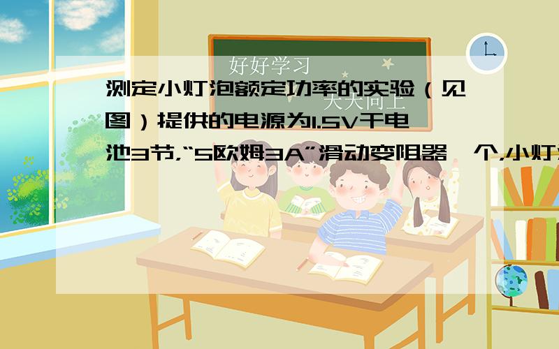 测定小灯泡额定功率的实验（见图）提供的电源为1.5V干电池3节，“5欧姆3A”滑动变阻器一个，小灯泡额定电压为2.5V、3.8V中的一个，估计小灯泡的额定功率在1.2W以内，安装好小灯泡后，正