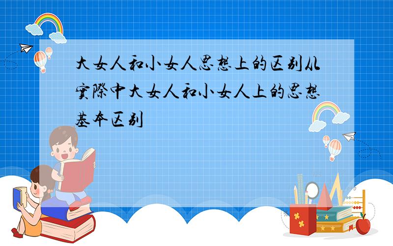 大女人和小女人思想上的区别从实际中大女人和小女人上的思想基本区别