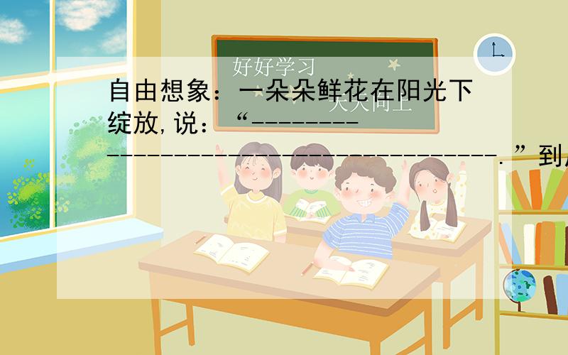 自由想象：一朵朵鲜花在阳光下绽放,说：“-------------------------------------.”到底是说什么,赶7月7日12：00回答.