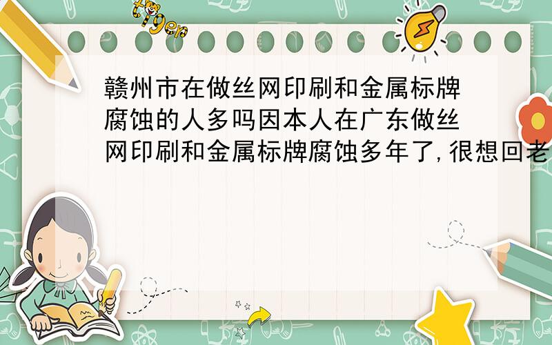 赣州市在做丝网印刷和金属标牌腐蚀的人多吗因本人在广东做丝网印刷和金属标牌腐蚀多年了,很想回老家赣州市发展,但是不知道赣州市现在做这种业务的人多不多,希望本赣州市的朋友告知,