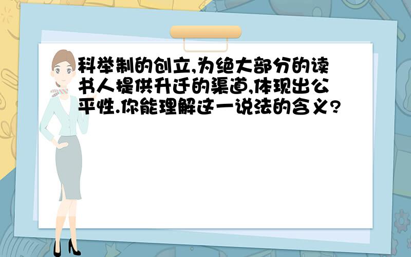 科举制的创立,为绝大部分的读书人提供升迁的渠道,体现出公平性.你能理解这一说法的含义?