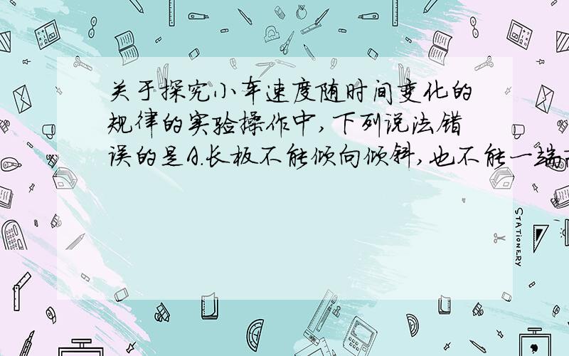 关于探究小车速度随时间变化的规律的实验操作中,下列说法错误的是A.长板不能倾向倾斜,也不能一端高一端低B.在释放小车前,小车应靠近打点计时器C.应先接通电源,待打点计时器开始打点后