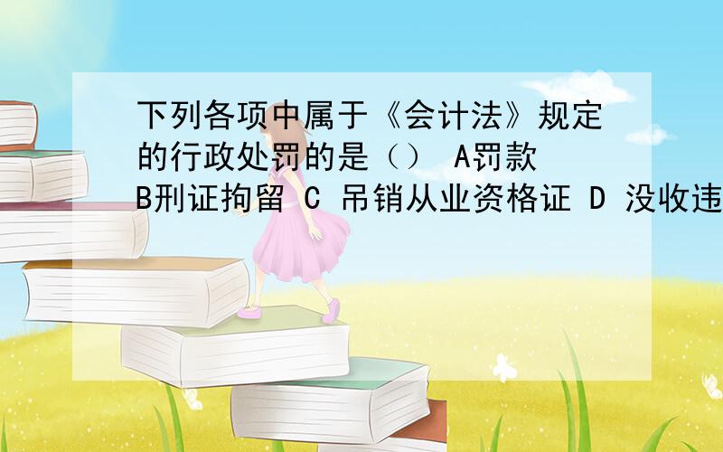 下列各项中属于《会计法》规定的行政处罚的是（） A罚款 B刑证拘留 C 吊销从业资格证 D 没收违法所得ABC 可是有两种答案 第一：行政处罚是指行政主体对行政相对人违反法律行政法律规范