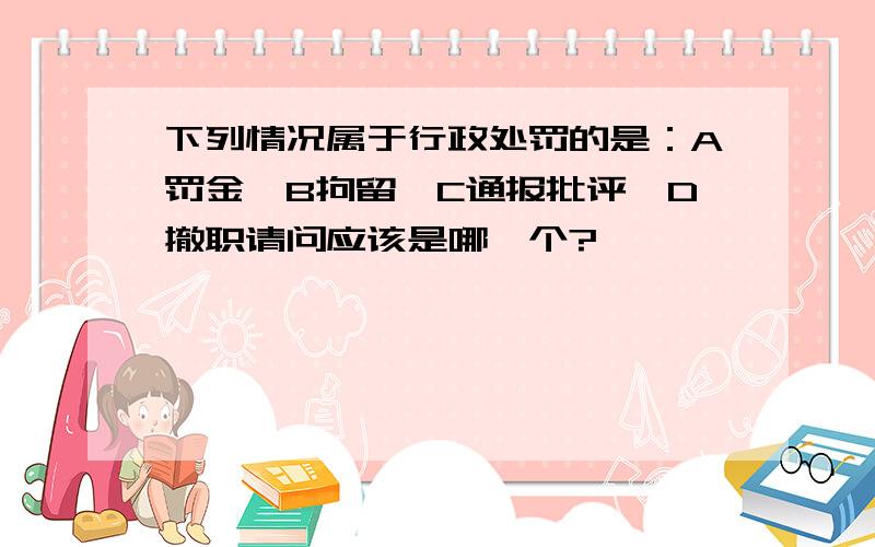 下列情况属于行政处罚的是：A罚金,B拘留,C通报批评,D撤职请问应该是哪一个?