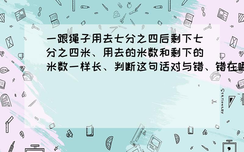 一跟绳子用去七分之四后剩下七分之四米、用去的米数和剩下的米数一样长、判断这句话对与错、错在哪了