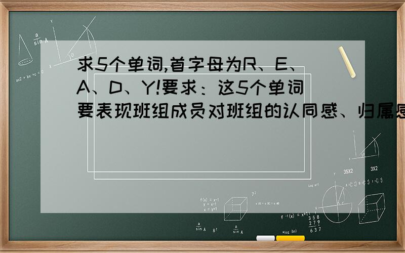 求5个单词,首字母为R、E、A、D、Y!要求：这5个单词要表现班组成员对班组的认同感、归属感、责任感或者快乐积极工作的心态!例如：KFC 分别能组成kid funny crop!