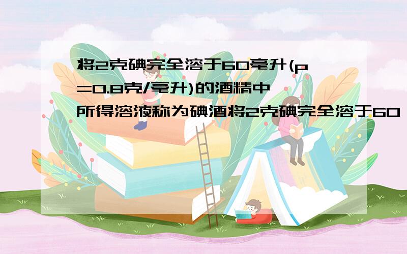 将2克碘完全溶于60毫升(p=0.8克/毫升)的酒精中,所得溶液称为碘酒将2克碘完全溶于60（p=0.8克/毫升）的酒精中,所得溶液称为碘酒,问:（1）所得的碘酒溶液溶质质量分数为多少?(2)小黄查阅材料