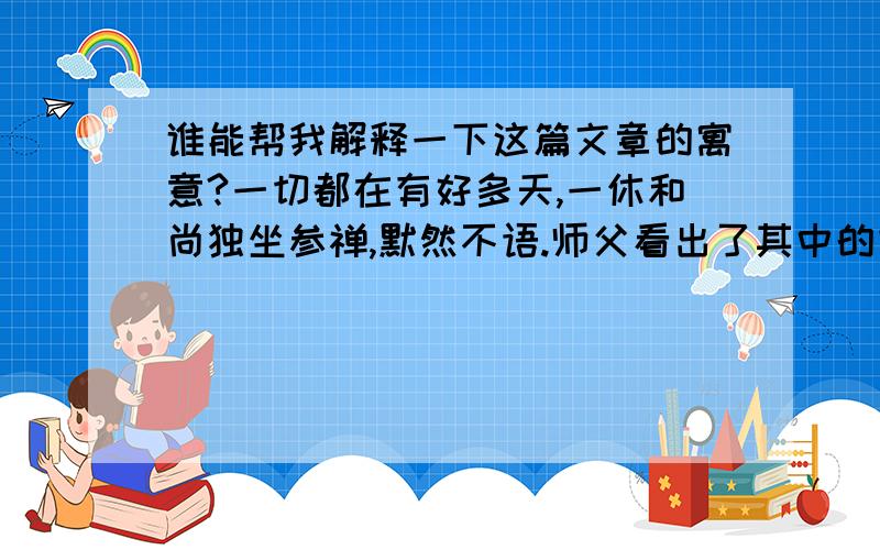 谁能帮我解释一下这篇文章的寓意?一切都在有好多天,一休和尚独坐参禅,默然不语.师父看出了其中的玄机,微笑着领他走出了寺门.寺外,一片大好的春光.放眼望去,天地间弥漫着清新的气息,还