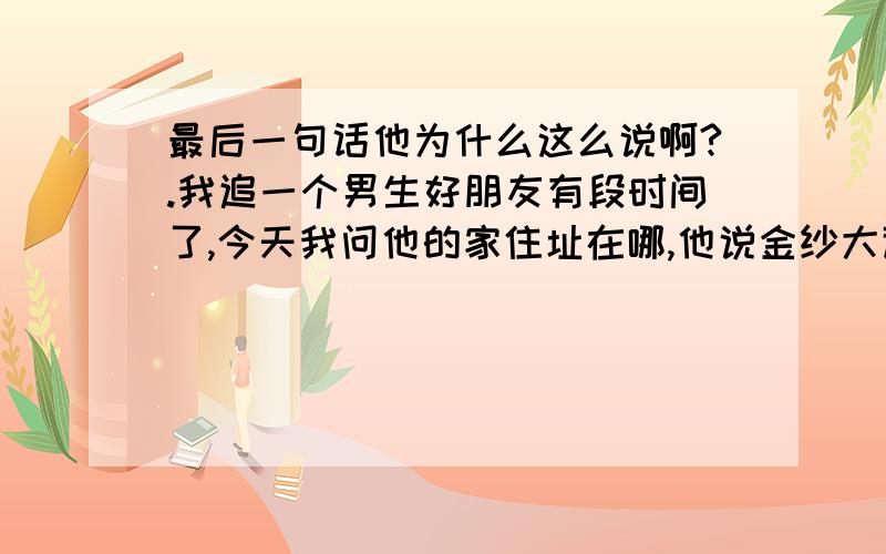 最后一句话他为什么这么说啊?.我追一个男生好朋友有段时间了,今天我问他的家住址在哪,他说金纱大道35号.我问是哪一栋啊.他说：告诉你都不错了,很少有朋友知道我的窝.0最后一句话他为