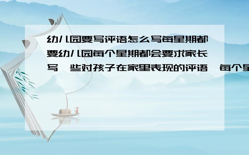 幼儿园要写评语怎么写每星期都要幼儿园每个星期都会要求家长写一些对孩子在家里表现的评语,每个星期都要救命,怎么写啊?