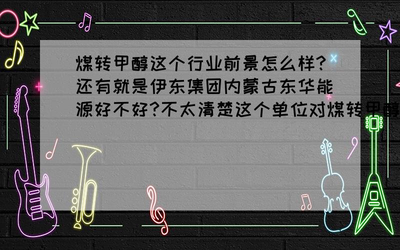 煤转甲醇这个行业前景怎么样?还有就是伊东集团内蒙古东华能源好不好?不太清楚这个单位对煤转甲醇这个行业前景怎么样?还有就是伊东集团内蒙古东华能源好不好?不太清楚这个单位对应届