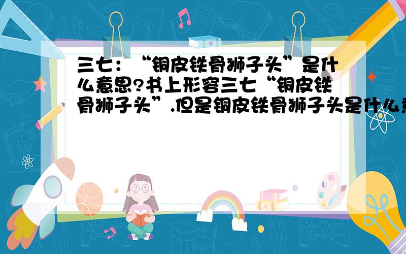 三七：“铜皮铁骨狮子头”是什么意思?书上形容三七“铜皮铁骨狮子头”.但是铜皮铁骨狮子头是什么意思啊?本品的特征可用“乳包、钉头、铜皮、铁骨、菊花心”十一个字概括.“乳包”是