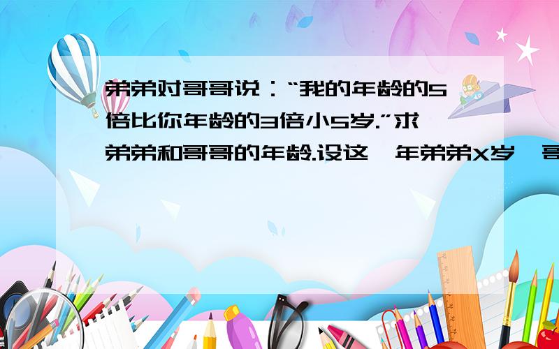 弟弟对哥哥说：“我的年龄的5倍比你年龄的3倍小5岁.”求弟弟和哥哥的年龄.设这一年弟弟X岁,哥哥Y岁.请列出方程,并写出符合题意的一个解.（要详细一点,）