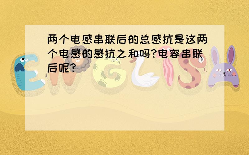 两个电感串联后的总感抗是这两个电感的感抗之和吗?电容串联后呢?