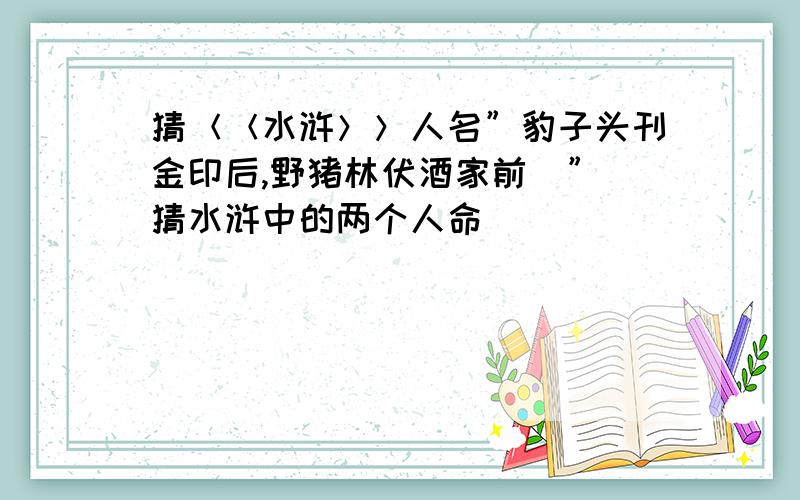 猜＜＜水浒＞＞人名”豹子头刊金印后,野猪林伏酒家前．”（猜水浒中的两个人命）