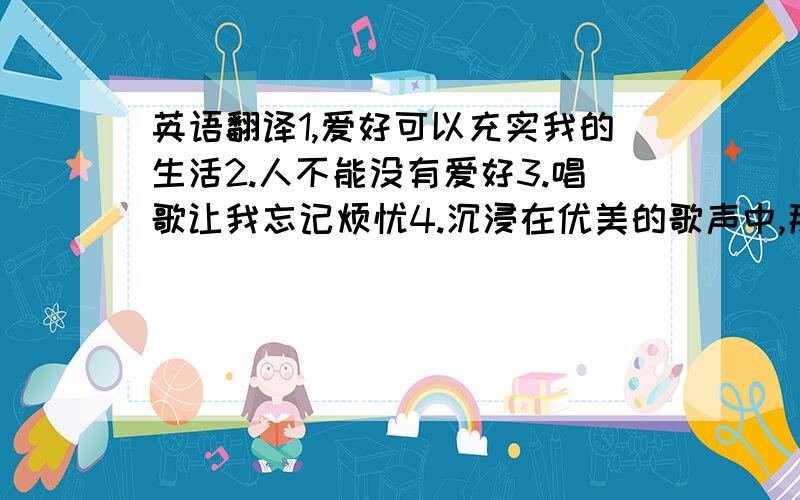 英语翻译1,爱好可以充实我的生活2.人不能没有爱好3.唱歌让我忘记烦忧4.沉浸在优美的歌声中,那种感觉是无法言喻的5.我喜欢的音乐风格很多：rock,hip-hop,blues,说唱……