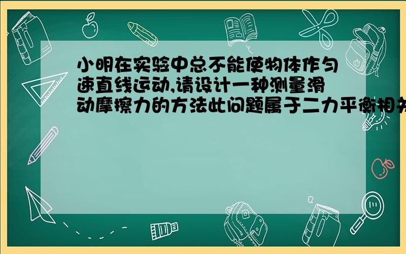 小明在实验中总不能使物体作匀速直线运动,请设计一种测量滑动摩擦力的方法此问题属于二力平衡相关