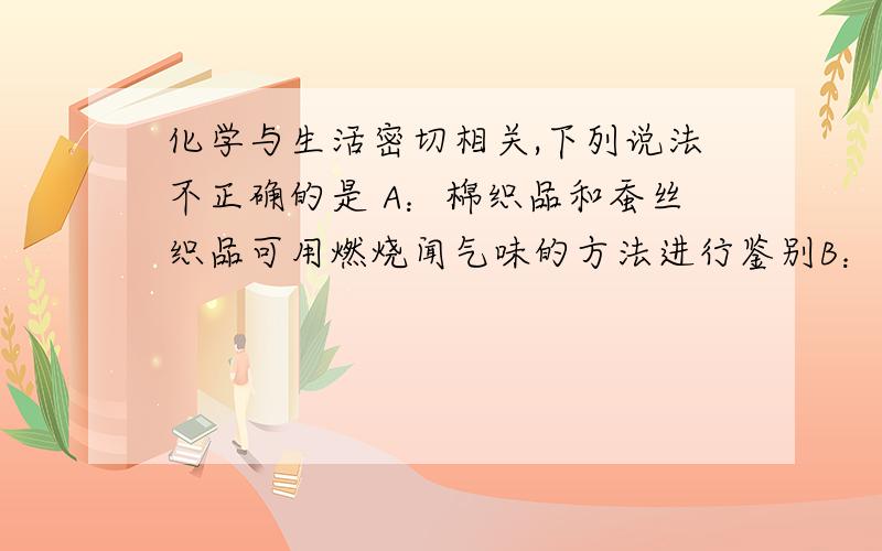 化学与生活密切相关,下列说法不正确的是 A：棉织品和蚕丝织品可用燃烧闻气味的方法进行鉴别B：一束光通过空气、雾等分散系能产生明亮的光束,这与胶体性质有关C：双氧水、次氯酸钠、