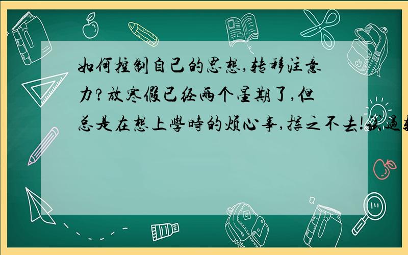 如何控制自己的思想,转移注意力?放寒假已经两个星期了,但总是在想上学时的烦心事,挥之不去!试过转移注意力,玩游戏、看书,但总是在做这件事时已忍不住去想那些烦心事.求一些行之有效