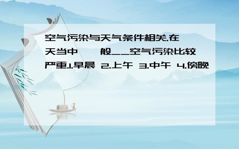 空气污染与天气条件相关.在一天当中,一般__空气污染比较严重.1.早晨 2.上午 3.中午 4.傍晚