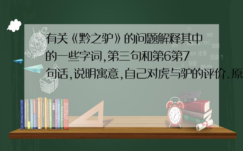 有关《黔之驴》的问题解释其中的一些字词,第三句和第6第7句话,说明寓意,自己对虎与驴的评价.原文：黔无驴，有好事者船载以入。至则无可用，放之山下。虎见之，庞然大物也，以为神，