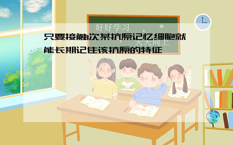 只要接触1次某抗原记忆细胞就能长期记住该抗原的特征,