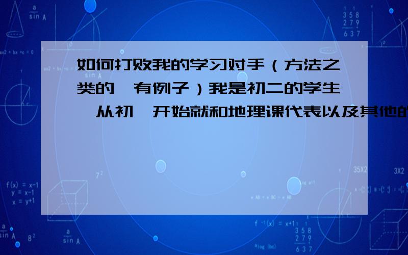 如何打败我的学习对手（方法之类的,有例子）我是初二的学生,从初一开始就和地理课代表以及其他的同学竞争.除了有两次失败,一考试他就是第一名!（┬＿┬恨那!）初一他坐前面的第一位,