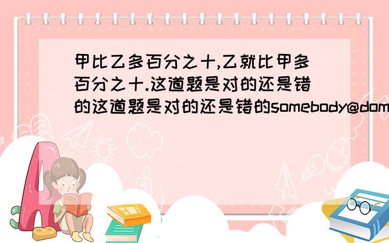 甲比乙多百分之十,乙就比甲多百分之十.这道题是对的还是错的这道题是对的还是错的somebody@domain_name