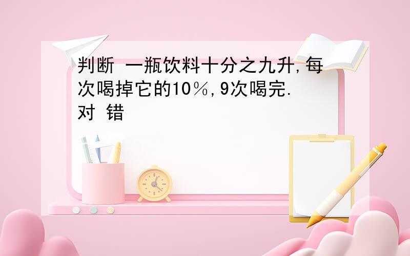 判断 一瓶饮料十分之九升,每次喝掉它的10％,9次喝完.对 错