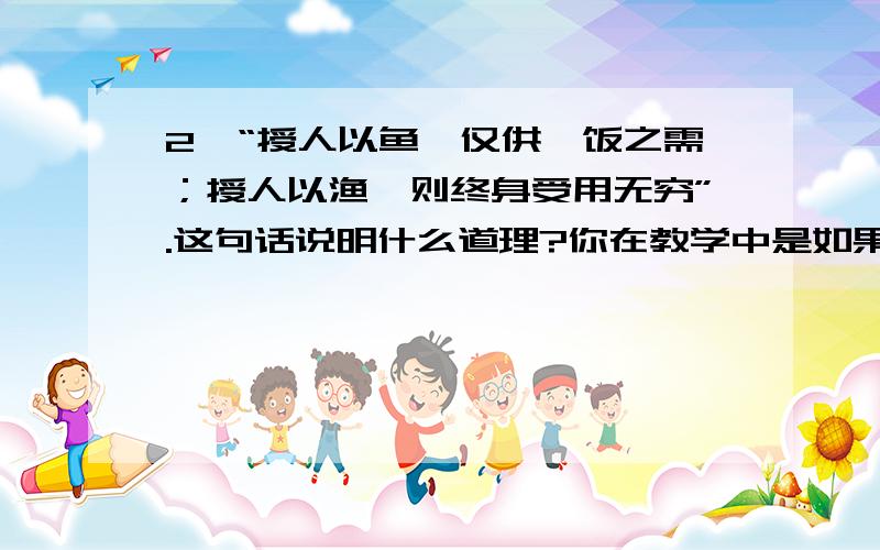 2、“授人以鱼,仅供一饭之需；授人以渔,则终身受用无穷”.这句话说明什么道理?你在教学中是如果运用在论述题中,常引用这样一类格言,与教育现象联系起来, 在这里,此格言表明了智力开发