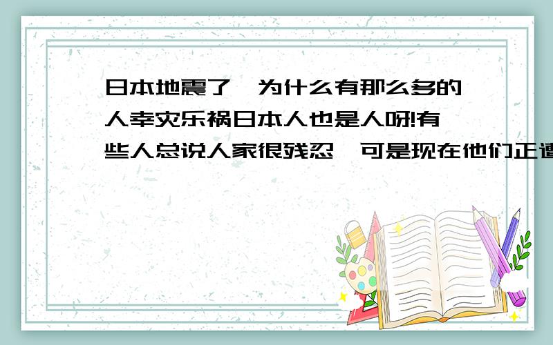 日本地震了,为什么有那么多的人幸灾乐祸日本人也是人呀!有些人总说人家很残忍,可是现在他们正遭受着灾难,却有人总是喜欢落井下石,这样,不也是很残忍吗?