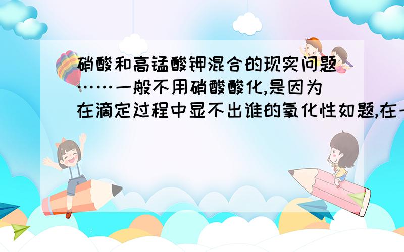 硝酸和高锰酸钾混合的现实问题……一般不用硝酸酸化,是因为在滴定过程中显不出谁的氧化性如题,在一个试管中,倒入一些高锰酸钾溶液,然后加入几滴（只有几滴）稀硝酸,不用做分析滴定,