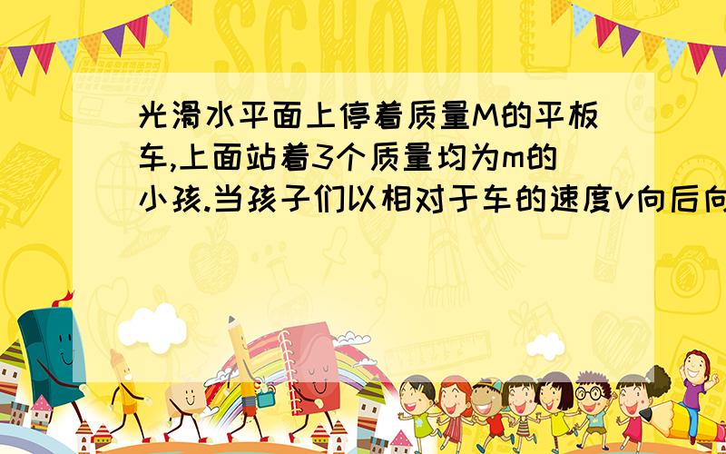 光滑水平面上停着质量M的平板车,上面站着3个质量均为m的小孩.当孩子们以相对于车的速度v向后向后跳后,求车速(1)一起跳出(2)依次跳出,