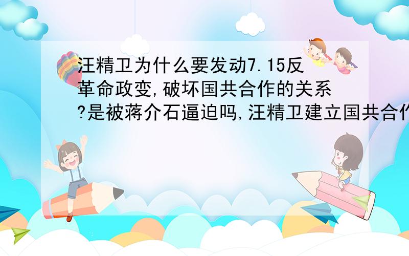 汪精卫为什么要发动7.15反革命政变,破坏国共合作的关系?是被蒋介石逼迫吗,汪精卫建立国共合作统一战线时的热情说明了他是国民党左派,他被蒋介石控制之后,被迫去欧洲考察,为什么回来之