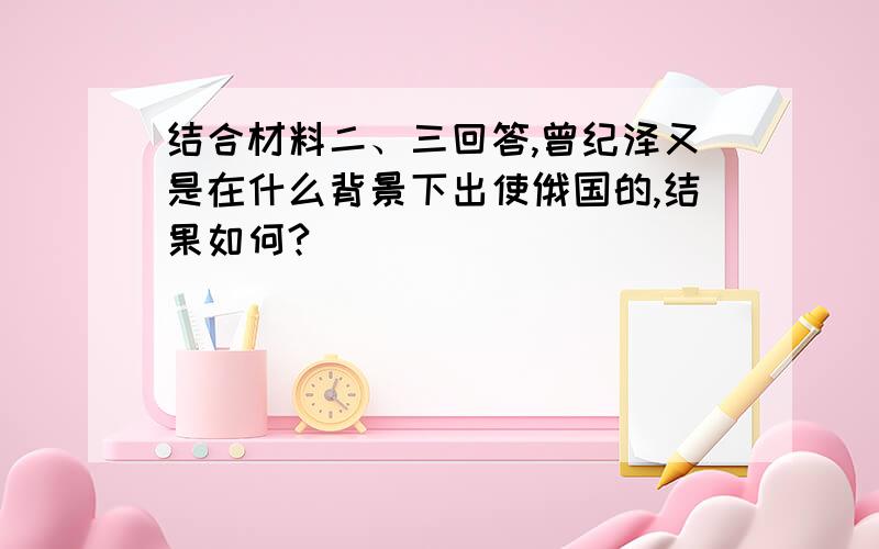 结合材料二、三回答,曾纪泽又是在什么背景下出使俄国的,结果如何?